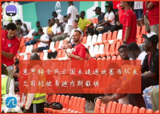 意甲转会风云国米追逐坎塞洛AC米兰目标被乌迪内斯截胡