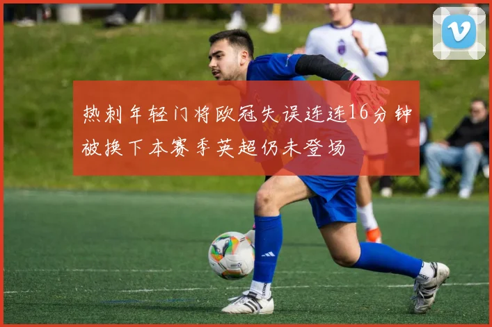 热刺年轻门将欧冠失误连连16分钟被换下本赛季英超仍未登场
